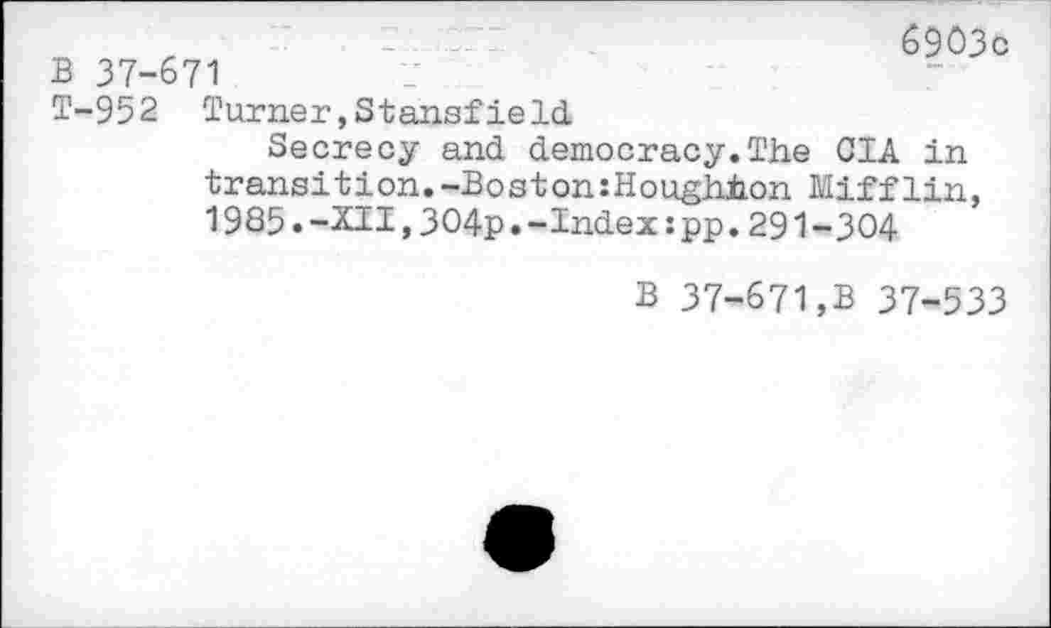 ﻿B 37-671
6903c
T-952 Turner,Stansfield
Secrecy and democracy.The CIA in transition.-Boston:Houghton Mifflin, 1985.-XII,304p.-Index:pp.291-304
B 37-671,B 37-533